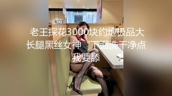  老王探花3000块约炮极品大长腿黑丝女神“下面洗干净点我要舔