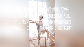 孕期也疯狂【00后萝莉孕妇】很嫩的小萝莉被男友搞大肚子，五六个月了还要直播赚奶粉钱，口交自慰水多，需求还是很旺盛 (2)