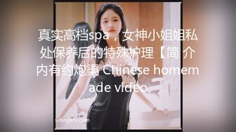 真实高档spa，女神小姐姐私处保养后的特殊护理【简 介内有约炮渠 Chinese homemade video