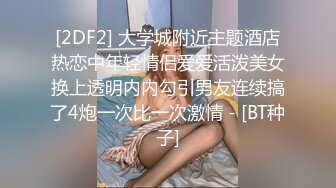 [2DF2] 大学城附近主题酒店热恋中年轻情侣爱爱活泼美女换上透明内内勾引男友连续搞了4炮一次比一次激情 - [BT种子]