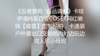 《反差萝莉✿极品调教》卡哇伊清纯系百变COSER网红嫩妹【喵酱】定制私拍，卡通装户外露出口交啪啪内射边玩边做人形小母狗