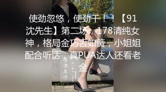 使劲忽悠，使劲干！！【91沈先生】第二场，178清纯女神，格局金巧舌如簧，小姐姐配合听话，真PUA达人还看老金