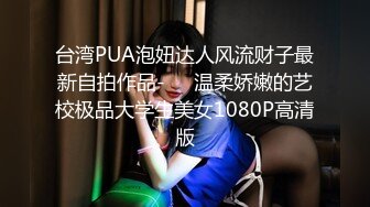 台湾PUA泡妞达人风流财子最新自拍作品-❤️温柔娇嫩的艺校极品大学生美女1080P高清版