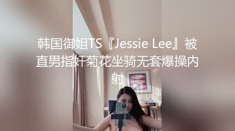 韩国御姐TS『Jessie Lee』被直男指奸菊花坐骑无套爆操内射