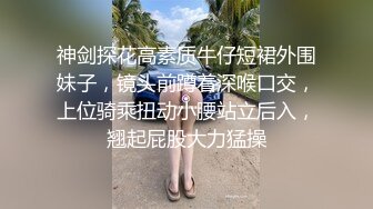 神剑探花高素质牛仔短裙外围妹子，镜头前蹲着深喉口交，上位骑乘扭动小腰站立后入，翘起屁股大力猛操