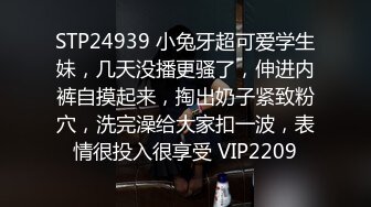 STP24939 小兔牙超可爱学生妹，几天没播更骚了，伸进内裤自摸起来，掏出奶子紧致粉穴，洗完澡给大家扣一波，表情很投入很享受 VIP2209