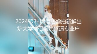 2024-03-18酒店偷拍新鲜出炉大学情侣吸奶抠逼专业户