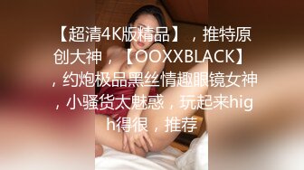 【超清4K版精品】，推特原创大神，【OOXXBLACK】，约炮极品黑丝情趣眼镜女神，小骚货太魅惑，玩起来high得很，推荐