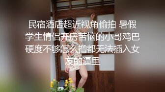 民宿酒店超近视角偷拍 暑假学生情侣开房苦恼的小哥鸡巴硬度不够怎么撸都无法插入女友的逼里