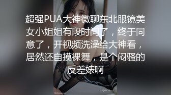 超强PUA大神微聊东北眼镜美女小姐姐有段时间了，终于同意了，开视频洗澡给大神看，居然还自摸裸舞，是个闷骚的反差婊啊