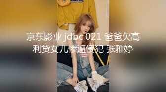 京东影业 jdbc 021 爸爸欠高利贷女儿惨遭侵犯 张雅婷