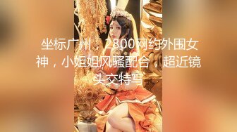  坐标广州，2800网约外围女神，小姐姐风骚配合，超近镜头交特写