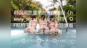 韩国高质量黑丝高跟情侣「henry_sera」「sarah579」OF私拍 骚货掰开白丝美腿撅着屁股把逼喂给壮男