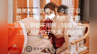 最美人妻-奶妈-❤️今夜不设防❤️：爆乳级别诱惑，奶量膨胀，挤都不用挤，娟娟下流，后入摇的奶子飞溅、颜射搞笑！