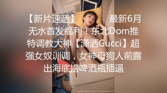 【新片速遞】  ⚫️⚫️最新6月无水首发福利！东北Dom推特调教大神【潇洒Gucci】超强女奴训调，女神母狗人前露出海底捞啤酒瓶插逼