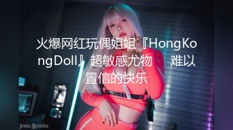 火爆网红玩偶姐姐『HongKongDoll』超敏感尤物❤️难以置信的快乐